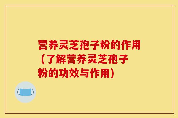营养灵芝孢子粉的作用 (了解营养灵芝孢子粉的功效与作用)