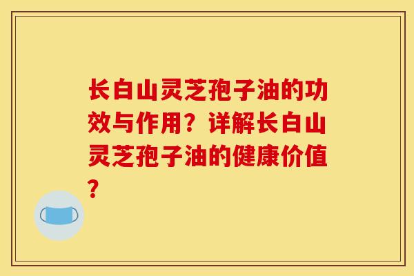 长白山灵芝孢子油的功效与作用？详解长白山灵芝孢子油的健康价值？