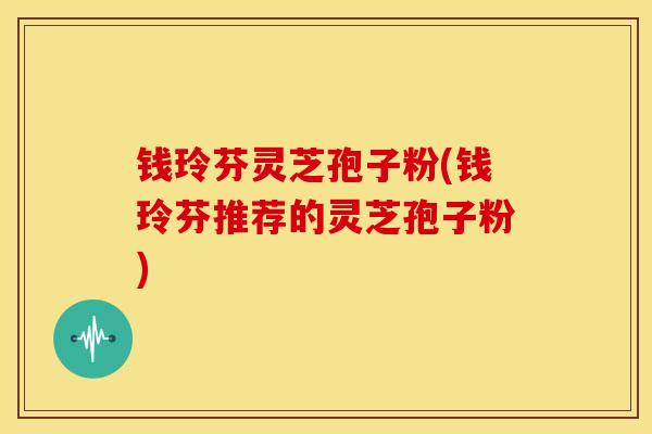 钱玲芬灵芝孢子粉(钱玲芬推荐的灵芝孢子粉) 钱玲芬灵芝孢子粉(钱玲芬推荐的灵芝孢子粉)