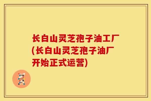长白山灵芝孢子油工厂(长白山灵芝孢子油厂开始正式运营)
