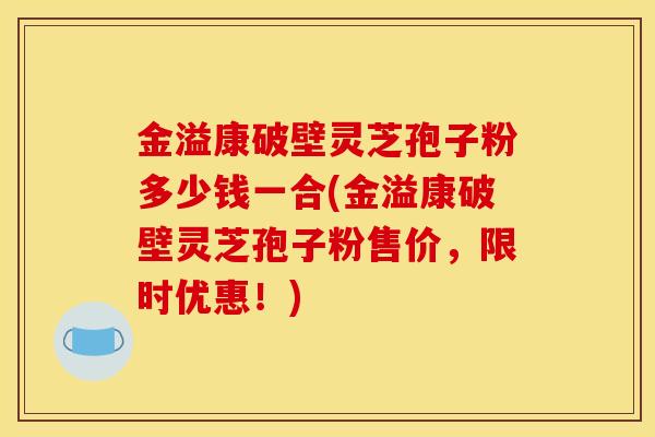 金溢康破壁灵芝孢子粉多少钱一合(金溢康破壁灵芝孢子粉售价，限时优惠！)