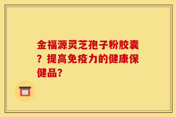 金福源灵芝孢子粉胶囊?提高免疫力的健康保健品? 金福源灵芝孢子粉胶囊?提高免疫力的健康保健品?
