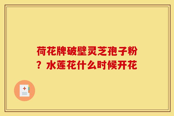 荷花牌破壁灵芝孢子粉?水莲花什么时候开花 荷花牌破壁灵芝孢子粉?水莲花什么时候开花