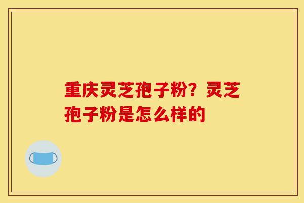 重庆灵芝孢子粉?灵芝孢子粉是怎么样的 重庆灵芝孢子粉?灵芝孢子粉是怎么样的