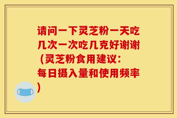请问一下灵芝粉一天吃几次一次吃几克好谢谢 (灵芝粉食用建议:每日摄入量和使用频率) 请问一下灵芝粉一天吃几次一次吃几克好谢谢 (灵芝粉食用建议:每日摄入量和使用频率)