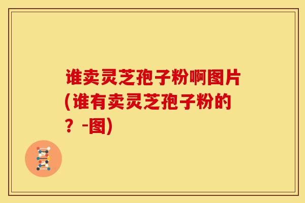 谁卖灵芝孢子粉啊图片(谁有卖灵芝孢子粉的?-图) 谁卖灵芝孢子粉啊图片(谁有卖灵芝孢子粉的?-图)