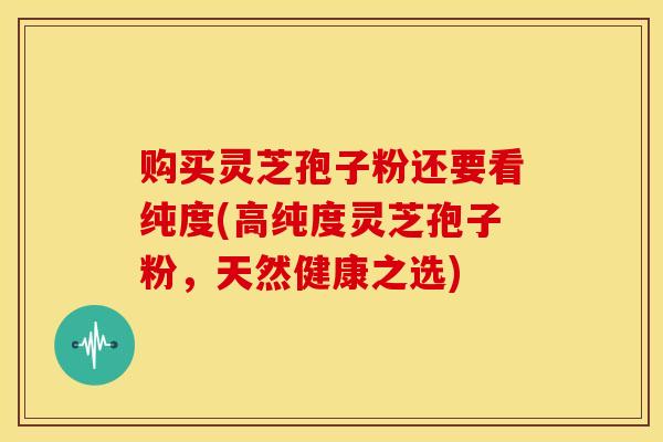购买灵芝孢子粉还要看纯度(高纯度灵芝孢子粉,天然健康之选) 购买灵芝孢子粉还要看纯度(高纯度灵芝孢子粉,天然健康之选)