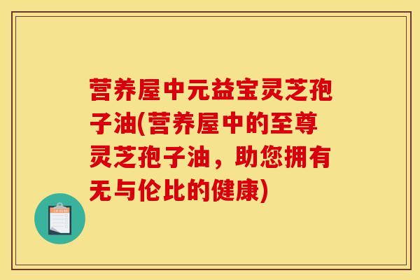 营养屋中元益宝灵芝孢子油(营养屋中的至尊灵芝孢子油,助您拥有无与伦比的健康) 营养屋中元益宝灵芝孢子油(营养屋中的至尊灵芝孢子油,助您拥有无与伦比的健康)