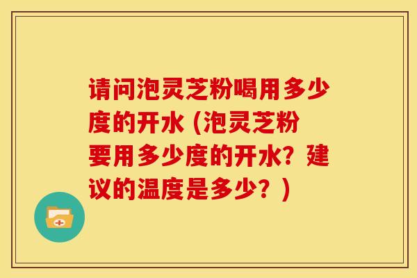请问泡灵芝粉喝用多少度的开水 (泡灵芝粉要用多少度的开水?建议的温度是多少?) 请问泡灵芝粉喝用多少度的开水 (泡灵芝粉要用多少度的开水?建议的温度是多少?)