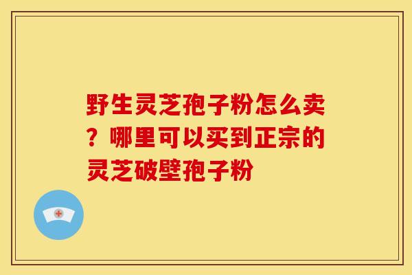 野生灵芝孢子粉怎么卖?哪里可以买到正宗的灵芝破壁孢子粉 野生灵芝孢子粉怎么卖?哪里可以买到正宗的灵芝破壁孢子粉