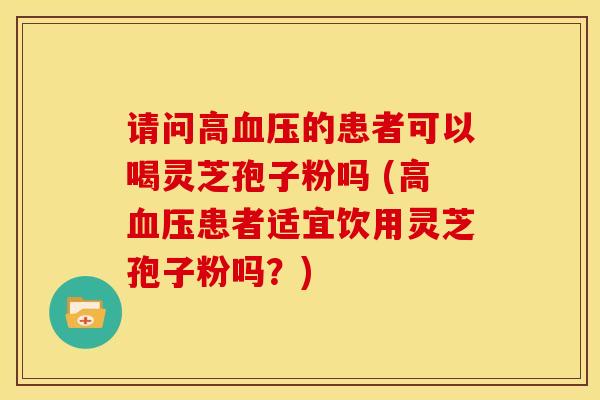 请问高的患者可以喝灵芝孢子粉吗 (高患者适宜饮用灵芝孢子粉吗?) 请问高的患者可以喝灵芝孢子粉吗 (高患者适宜饮用灵芝孢子粉吗?)
