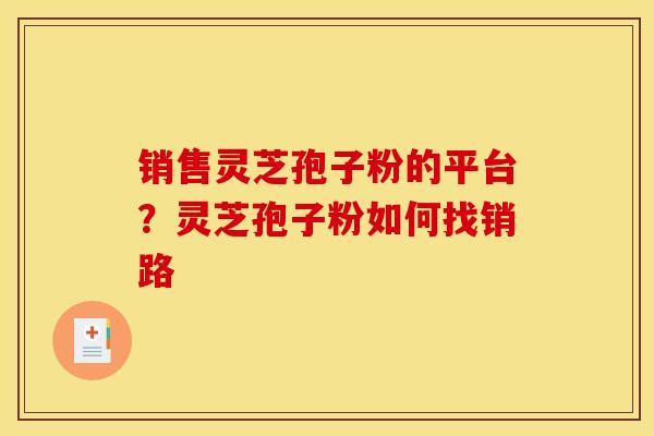 销售灵芝孢子粉的平台?灵芝孢子粉如何找销路 销售灵芝孢子粉的平台?灵芝孢子粉如何找销路