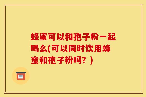蜂蜜可以和孢子粉一起喝么(可以同时饮用蜂蜜和孢子粉吗?) 蜂蜜可以和孢子粉一起喝么(可以同时饮用蜂蜜和孢子粉吗?)