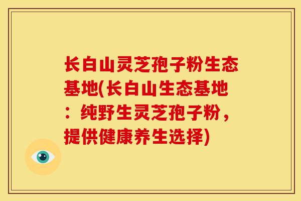 长白山灵芝孢子粉生态基地(长白山生态基地:纯野生灵芝孢子粉,提供健康养生选择) 长白山灵芝孢子粉生态基地(长白山生态基地:纯野生灵芝孢子粉,提供健康养生选择)