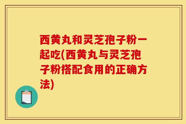 西黄丸和灵芝孢子粉一起吃(西黄丸与灵芝孢子粉搭配食用的正确方法) 西黄丸和灵芝孢子粉一起吃(西黄丸与灵芝孢子粉搭配食用的正确方法)