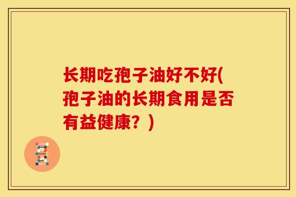 长期吃孢子油好不好(孢子油的长期食用是否有益健康?) 长期吃孢子油好不好(孢子油的长期食用是否有益健康?)