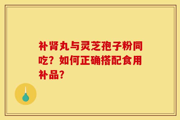 补丸与灵芝孢子粉同吃?如何正确搭配食用补品? 补丸与灵芝孢子粉同吃?如何正确搭配食用补品?