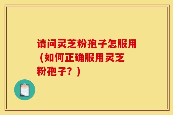 请问灵芝粉孢子怎服用 (如何正确服用灵芝粉孢子?) 请问灵芝粉孢子怎服用 (如何正确服用灵芝粉孢子?)