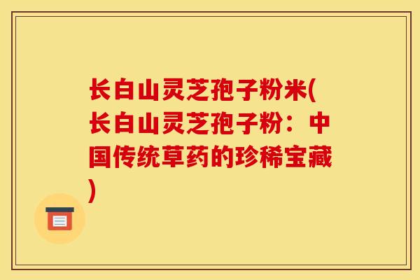 长白山灵芝孢子粉米(长白山灵芝孢子粉:中国传统草药的珍稀宝藏) 长白山灵芝孢子粉米(长白山灵芝孢子粉:中国传统草药的珍稀宝藏)