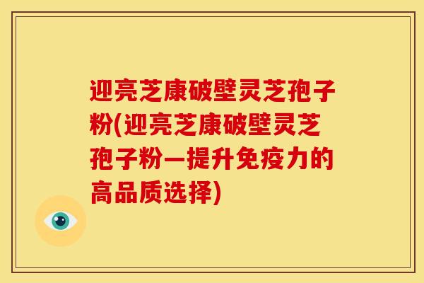 迎亮芝康破壁灵芝孢子粉(迎亮芝康破壁灵芝孢子粉—提升免疫力的高品质选择) 迎亮芝康破壁灵芝孢子粉(迎亮芝康破壁灵芝孢子粉—提升免疫力的高品质选择)