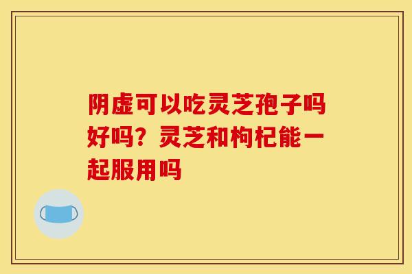 阴虚可以吃灵芝孢子吗好吗?灵芝和枸杞能一起服用吗 阴虚可以吃灵芝孢子吗好吗?灵芝和枸杞能一起服用吗