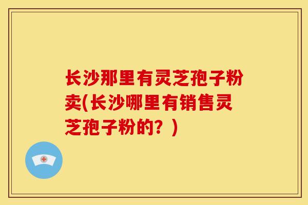 长沙那里有灵芝孢子粉卖(长沙哪里有销售灵芝孢子粉的？)