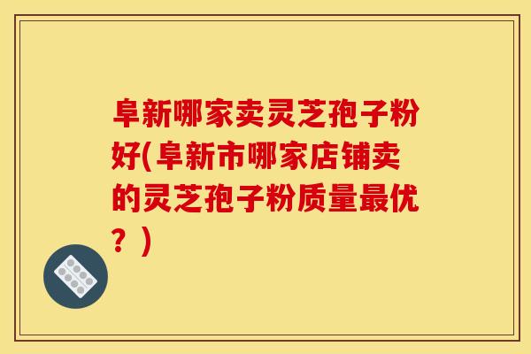 阜新哪家卖灵芝孢子粉好(阜新市哪家店铺卖的灵芝孢子粉质量优?) 阜新哪家卖灵芝孢子粉好(阜新市哪家店铺卖的灵芝孢子粉质量优?)