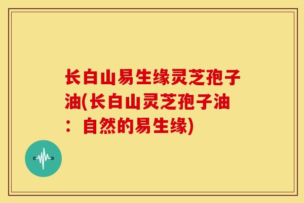 长白山易生缘灵芝孢子油(长白山灵芝孢子油:自然的易生缘) 长白山易生缘灵芝孢子油(长白山灵芝孢子油:自然的易生缘)