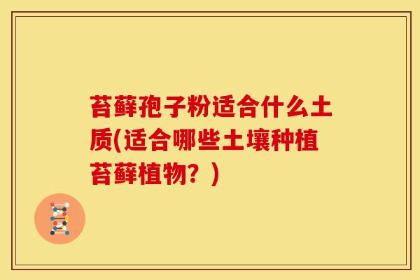 苔藓孢子粉适合什么土质(适合哪些土壤种植苔藓植物?) 苔藓孢子粉适合什么土质(适合哪些土壤种植苔藓植物?)