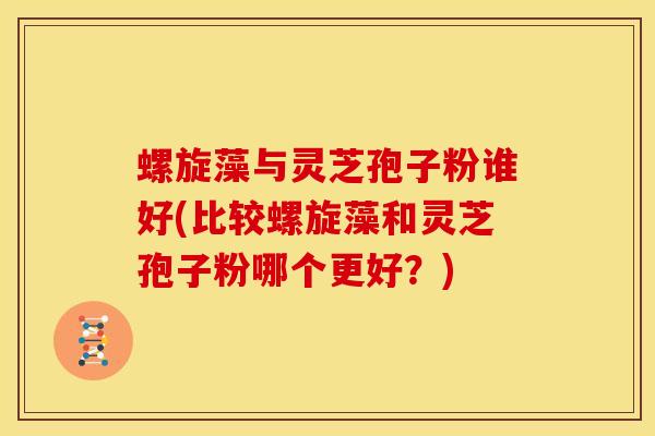 螺旋藻与灵芝孢子粉谁好(比较螺旋藻和灵芝孢子粉哪个更好？)
