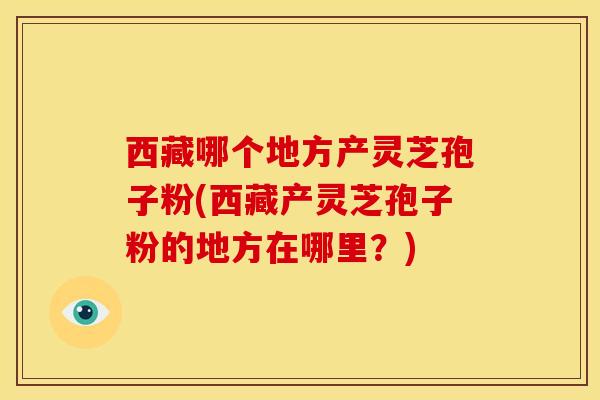 西藏哪个地方产灵芝孢子粉(西藏产灵芝孢子粉的地方在哪里?) 西藏哪个地方产灵芝孢子粉(西藏产灵芝孢子粉的地方在哪里?)