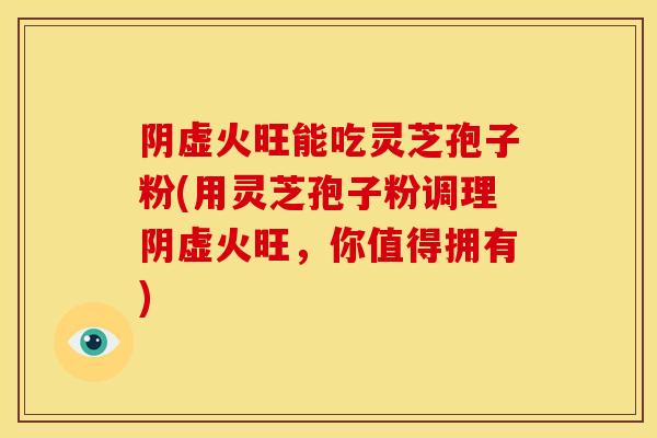 阴虚火旺能吃灵芝孢子粉(用灵芝孢子粉调理阴虚火旺,你值得拥有) 阴虚火旺能吃灵芝孢子粉(用灵芝孢子粉调理阴虚火旺,你值得拥有)