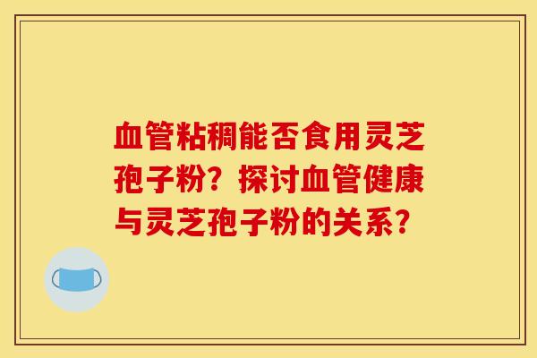 粘稠能否食用灵芝孢子粉?探讨健康与灵芝孢子粉的关系? 粘稠能否食用灵芝孢子粉?探讨健康与灵芝孢子粉的关系?