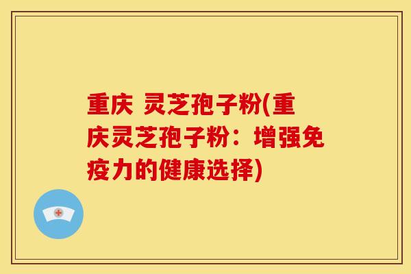 重庆 灵芝孢子粉(重庆灵芝孢子粉：增强免疫力的健康选择)