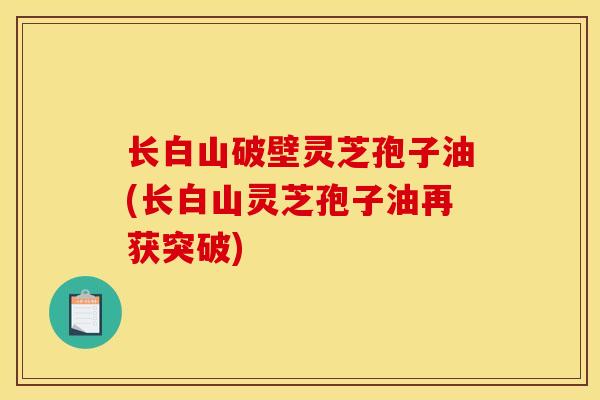 长白山破壁灵芝孢子油(长白山灵芝孢子油再获突破) 长白山破壁灵芝孢子油(长白山灵芝孢子油再获突破)