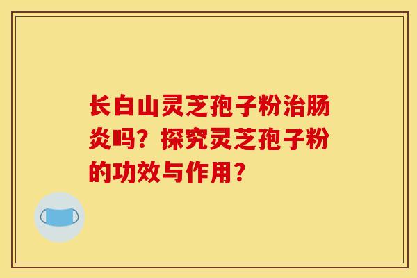 长白山灵芝孢子粉吗？探究灵芝孢子粉的功效与作用？