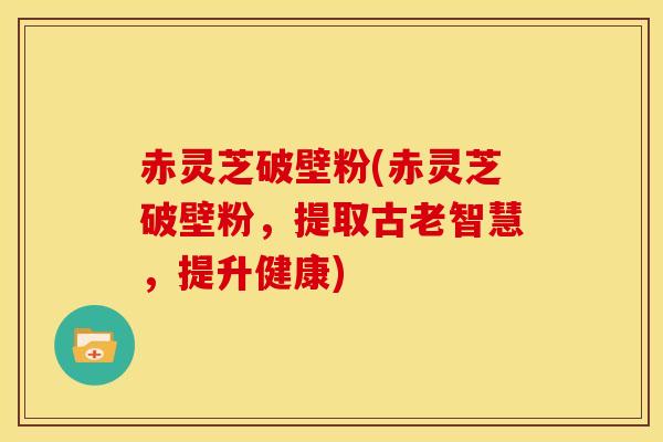 赤灵芝破壁粉(赤灵芝破壁粉，提取古老智慧，提升健康)
