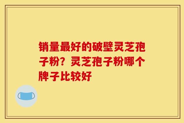 销量好的破壁灵芝孢子粉？灵芝孢子粉哪个牌子比较好