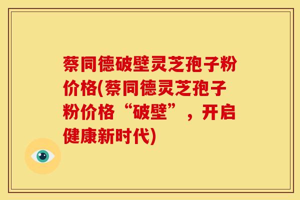 蔡同德破壁灵芝孢子粉价格(蔡同德灵芝孢子粉价格“破壁”,开启健康新时代) 蔡同德破壁灵芝孢子粉价格(蔡同德灵芝孢子粉价格“破壁”,开启健康新时代)