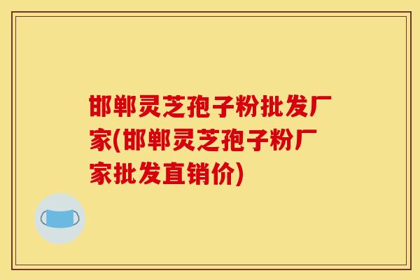 邯郸灵芝孢子粉批发厂家(邯郸灵芝孢子粉厂家批发直销价) 邯郸灵芝孢子粉批发厂家(邯郸灵芝孢子粉厂家批发直销价)