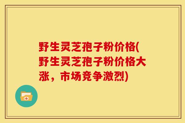 野生灵芝孢子粉价格(野生灵芝孢子粉价格大涨,市场竞争激烈) 野生灵芝孢子粉价格(野生灵芝孢子粉价格大涨,市场竞争激烈)