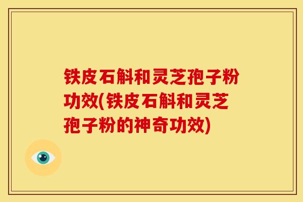 铁皮石斛和灵芝孢子粉功效(铁皮石斛和灵芝孢子粉的神奇功效)