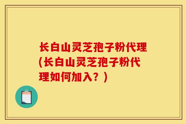 长白山灵芝孢子粉代理(长白山灵芝孢子粉代理如何加入?) 长白山灵芝孢子粉代理(长白山灵芝孢子粉代理如何加入?)