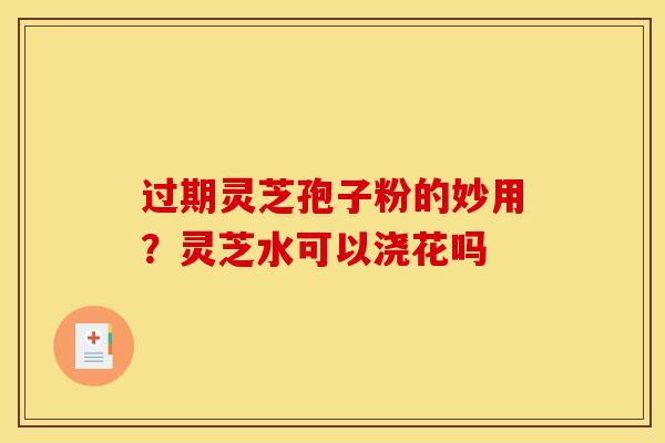 过期灵芝孢子粉的妙用?灵芝水可以浇花吗 过期灵芝孢子粉的妙用?灵芝水可以浇花吗