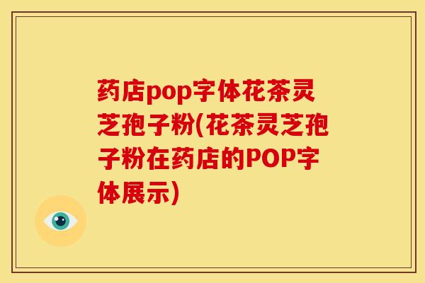 药店pop字体花茶灵芝孢子粉(花茶灵芝孢子粉在药店的POP字体展示) 药店pop字体花茶灵芝孢子粉(花茶灵芝孢子粉在药店的POP字体展示)