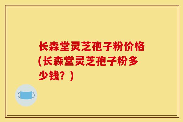 长森堂灵芝孢子粉价格(长森堂灵芝孢子粉多少钱?) 长森堂灵芝孢子粉价格(长森堂灵芝孢子粉多少钱?)