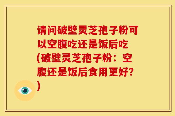 请问破壁灵芝孢子粉可以空腹吃还是饭后吃 (破壁灵芝孢子粉：空腹还是饭后食用更好？)
