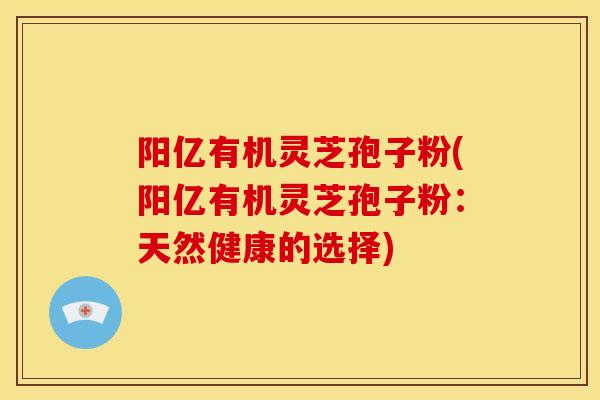 阳亿有机灵芝孢子粉(阳亿有机灵芝孢子粉:天然健康的选择) 阳亿有机灵芝孢子粉(阳亿有机灵芝孢子粉:天然健康的选择)