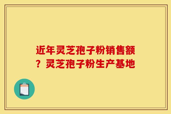 近年灵芝孢子粉销售额？灵芝孢子粉生产基地