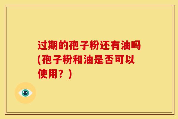 过期的孢子粉还有油吗(孢子粉和油是否可以使用?) 过期的孢子粉还有油吗(孢子粉和油是否可以使用?)